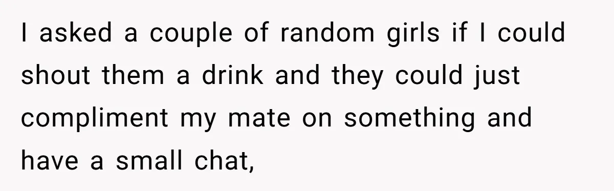 Man Paid Two Girls To Fake Interest In His Shy Mate, Now His Confidence Is Skyrocketing I asked a couple of random girls if I could shout them a drink and they could just compliment my mate on something and have a small chat,