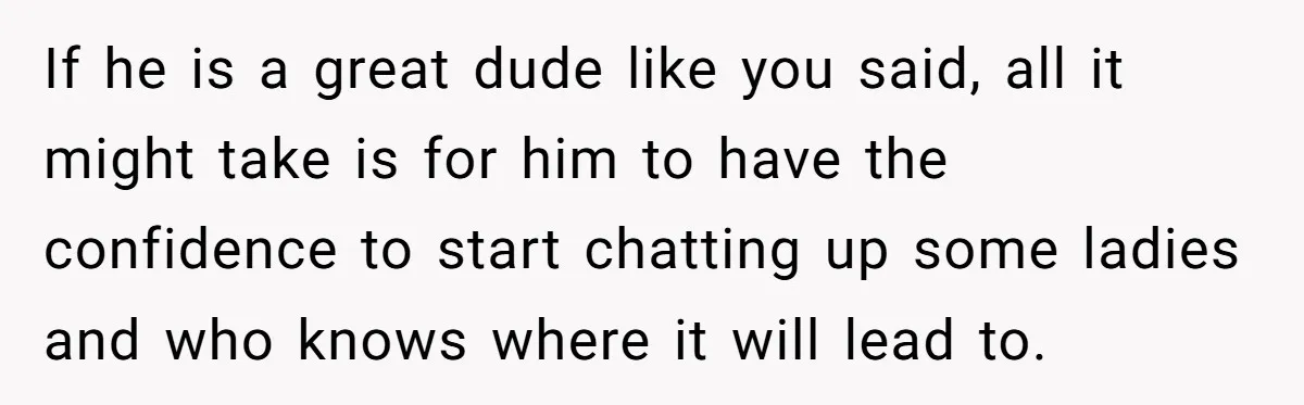 Man Paid Two Girls To Fake Interest In His Shy Mate, Now His Confidence Is Skyrocketing If he is a great dude like you said, all it might take is for him to have the confidence to start chatting up some ladies and who knows where...