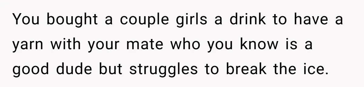 Man Paid Two Girls To Fake Interest In His Shy Mate, Now His Confidence Is Skyrocketing You bought a couple girls a drink to have a yarn with your mate who you know is a good dude but struggles to break the ice.