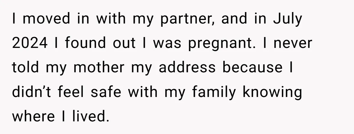 She Finally Told Her Mother She Didn’t Feel Safe, and It Only Made Things Worse I moved in with my partner, and in July 2024 I found out I was pregnant. I never told my mother my address because I didn’t feel safe with my...
