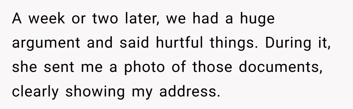 She Finally Told Her Mother She Didn’t Feel Safe, and It Only Made Things Worse A week or two later, we had a huge argument and said hurtful things. During it, she sent me a photo of those documents, clearly showing my address.