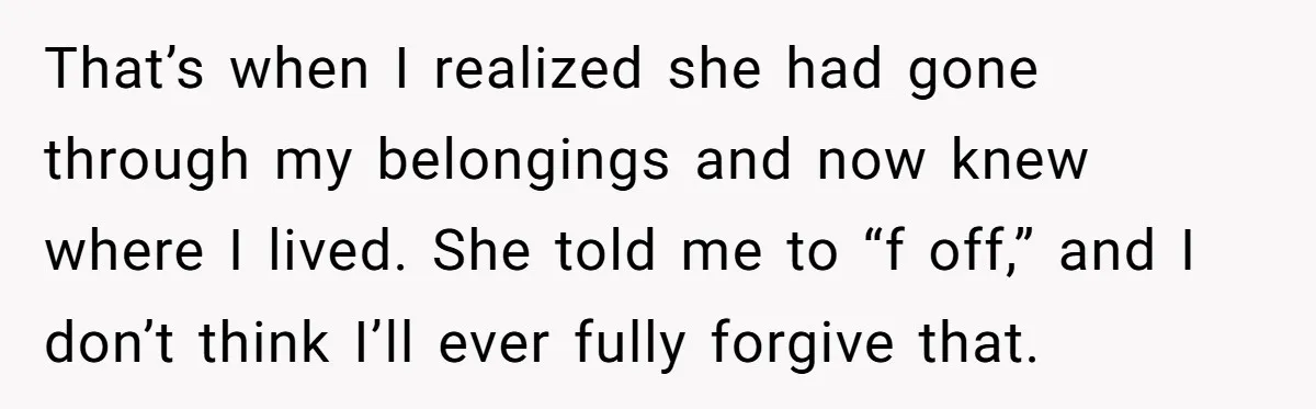 She Finally Told Her Mother She Didn’t Feel Safe, and It Only Made Things Worse That’s when I realized she had gone through my belongings and now knew where I lived. She told me to “f off,” and I don’t think I’ll ever fully forgive...