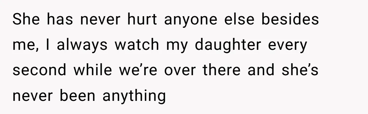 She Finally Told Her Mother She Didn’t Feel Safe, and It Only Made Things Worse She has never hurt anyone else besides me, I always watch my daughter every second while we’re over there and she’s never been anything