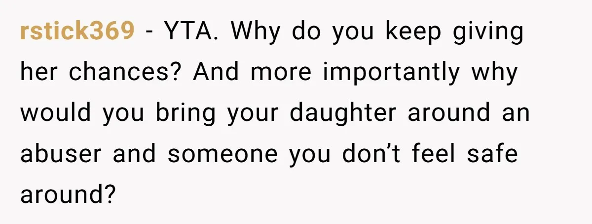 She Finally Told Her Mother She Didn’t Feel Safe, and It Only Made Things Worse rstick369 − YTA. Why do you keep giving her chances? And more importantly why would you bring your daughter around an abuser and someone you don’t feel safe around?