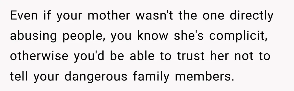 She Finally Told Her Mother She Didn’t Feel Safe, and It Only Made Things Worse Even if your mother wasn't the one directly abusing people, you know she's complicit, otherwise you'd be able to trust her not to tell your dangerous family members.