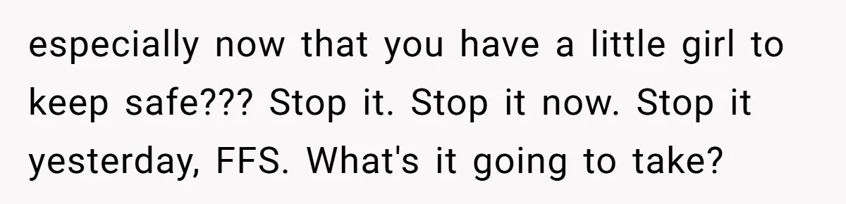 She Finally Told Her Mother She Didn’t Feel Safe, and It Only Made Things Worse especially now that you have a little girl to keep safe??? Stop it. Stop it now. Stop it yesterday, FFS. What's it going to take?