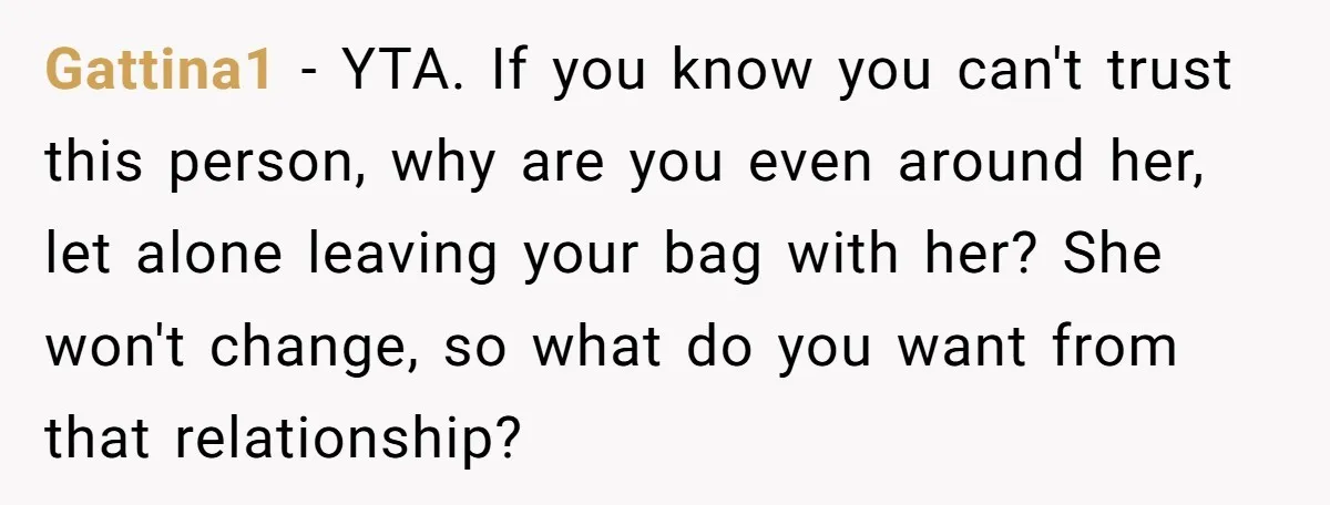 She Finally Told Her Mother She Didn’t Feel Safe, and It Only Made Things Worse Gattina1 − YTA. If you know you can't trust this person, why are you even around her, let alone leaving your bag with her? She won't change, so what do...
