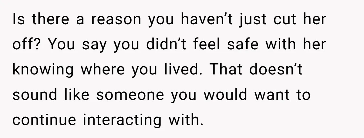 She Finally Told Her Mother She Didn’t Feel Safe, and It Only Made Things Worse Is there a reason you haven’t just cut her off? You say you didn’t feel safe with her knowing where you lived. That doesn’t sound like someone you would want...