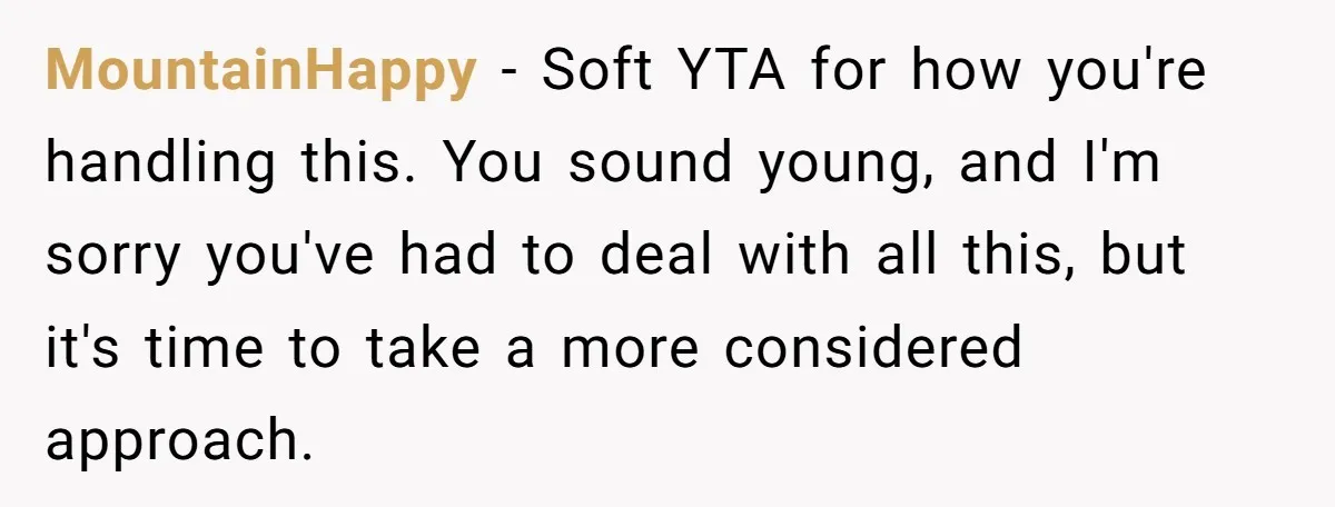 She Finally Told Her Mother She Didn’t Feel Safe, and It Only Made Things Worse MountainHappy − Soft YTA for how you're handling this. You sound young, and I'm sorry you've had to deal with all this, but it's time to take a more considered...