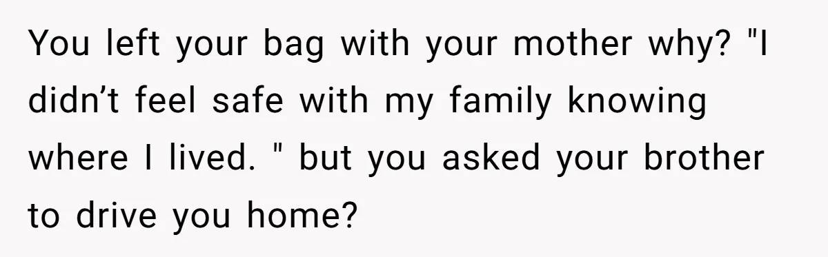 She Finally Told Her Mother She Didn’t Feel Safe, and It Only Made Things Worse You left your bag with your mother why? "I didn’t feel safe with my family knowing where I lived. " but you asked your brother to drive you home?