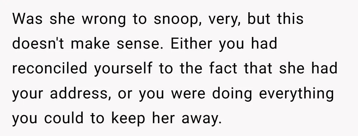 She Finally Told Her Mother She Didn’t Feel Safe, and It Only Made Things Worse Was she wrong to snoop, very, but this doesn't make sense. Either you had reconciled yourself to the fact that she had your address, or you were doing everything you...