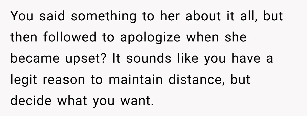 She Finally Told Her Mother She Didn’t Feel Safe, and It Only Made Things Worse You said something to her about it all, but then followed to apologize when she became upset? It sounds like you have a legit reason to maintain distance, but decide...