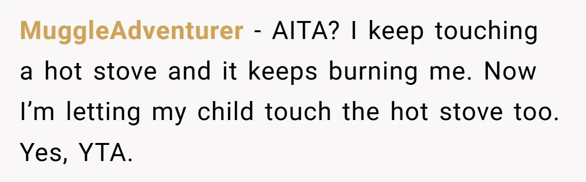 She Finally Told Her Mother She Didn’t Feel Safe, and It Only Made Things Worse MuggleAdventurer − AITA? I keep touching a hot stove and it keeps burning me. Now I’m letting my child touch the hot stove too. Yes, YTA.
