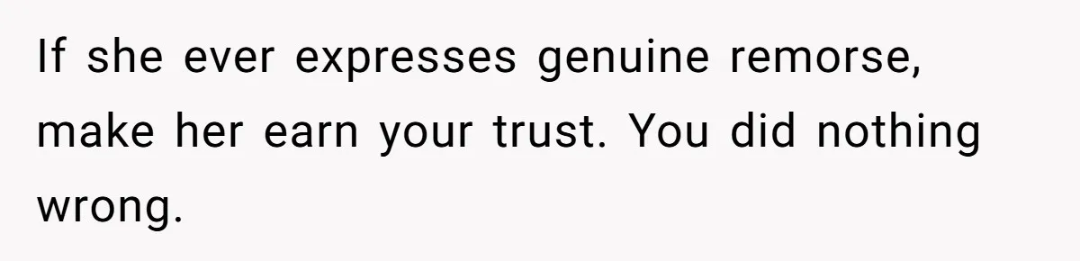 She Finally Told Her Mother She Didn’t Feel Safe, and It Only Made Things Worse If she ever expresses genuine remorse, make her earn your trust. You did nothing wrong.