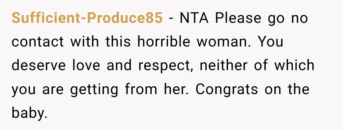 She Finally Told Her Mother She Didn’t Feel Safe, and It Only Made Things Worse Sufficient-Produce85 − NTA Please go no contact with this horrible woman. You deserve love and respect, neither of which you are getting from her. Congrats on the baby.