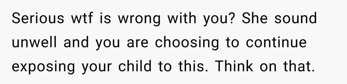 She Finally Told Her Mother She Didn’t Feel Safe, and It Only Made Things Worse Serious wtf is wrong with you? She sound unwell and you are choosing to continue exposing your child to this. Think on that.