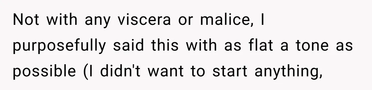 Not with any viscera or malice, I purposefully said this with as flat a tone as possible (I didn't want to start anything,