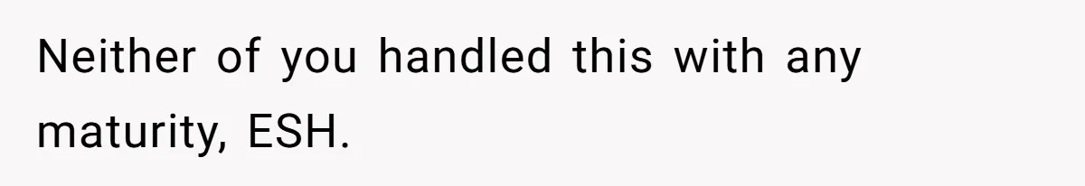 Neither of you handled this with any maturity, ESH.