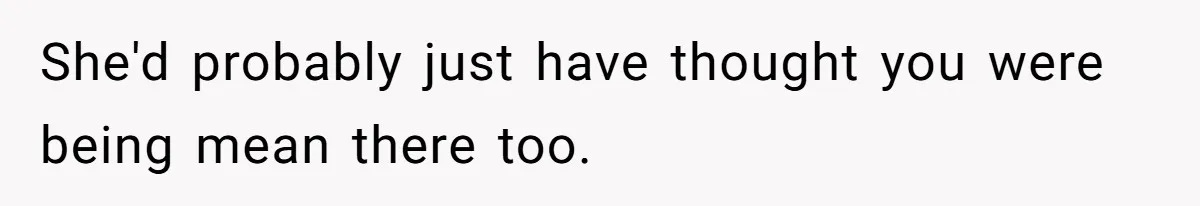 She'd probably just have thought you were being mean there too.