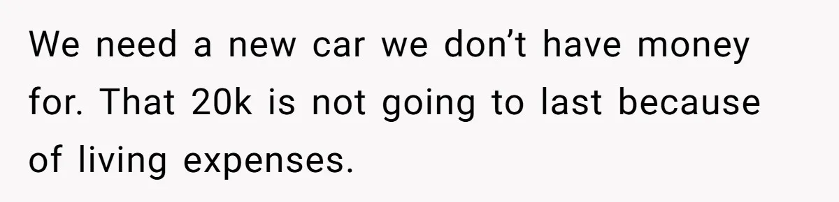 We need a new car we don’t have money for. That 20k is not going to last because of living expenses.