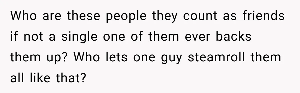 Who are these people they count as friends if not a single one of them ever backs them up? Who lets one guy steamroll them all like that?