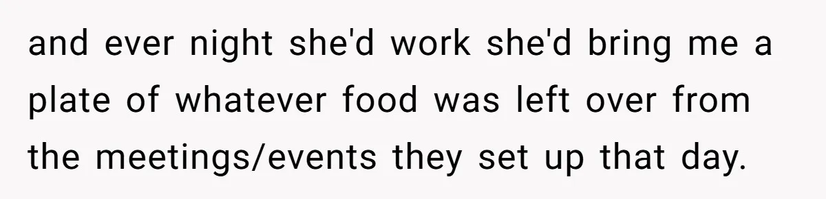 This College Student Scammed His Way Into Free Meals For Two Years And Saved A Fortune and ever night she'd work she'd bring me a plate of whatever food was left over from the meetings/events they set up that day.