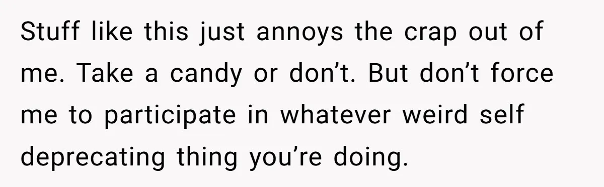 Stuff like this just annoys the crap out of me. Take a candy or don’t. But don’t force me to participate in whatever weird self deprecating thing you’re doing.