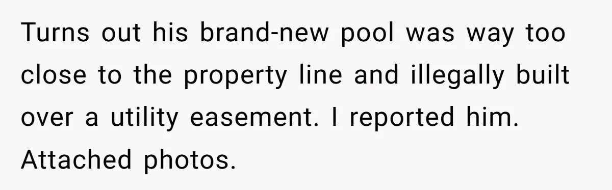 Neighbor Tried To Get This Woman’s Mom Fined Over A Shed, So She Filled His $40K Pool In Turns out his brand-new pool was way too close to the property line and illegally built over a utility easement. I reported him. Attached photos.