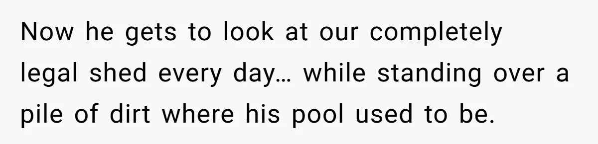 Neighbor Tried To Get This Woman’s Mom Fined Over A Shed, So She Filled His $40K Pool In Now he gets to look at our completely legal shed every day… while standing over a pile of dirt where his pool used to be.