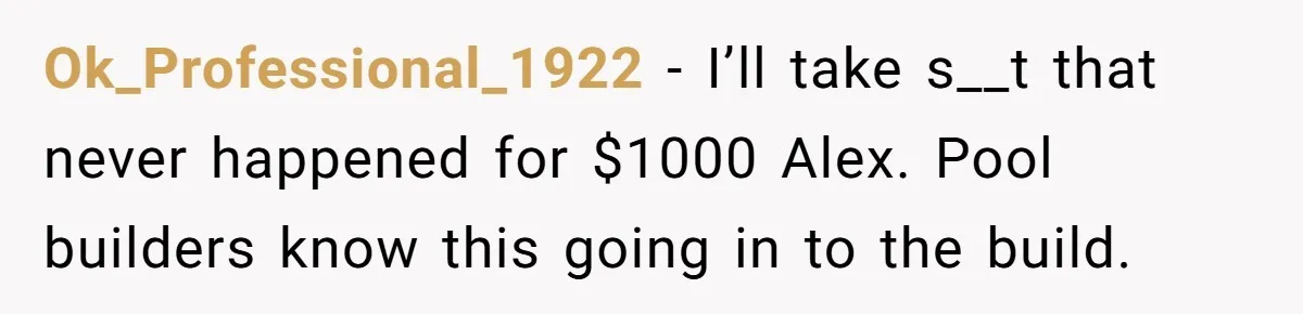 Neighbor Tried To Get This Woman’s Mom Fined Over A Shed, So She Filled His $40K Pool In Ok_Professional_1922 − I’ll take s__t that never happened for $1000 Alex. Pool builders know this going in to the build.