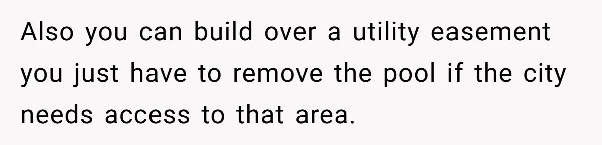 Neighbor Tried To Get This Woman’s Mom Fined Over A Shed, So She Filled His $40K Pool In Also you can build over a utility easement you just have to remove the pool if the city needs access to that area.