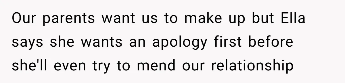 Our parents want us to make up but Ella says she wants an apology first before she'll even try to mend our relationship