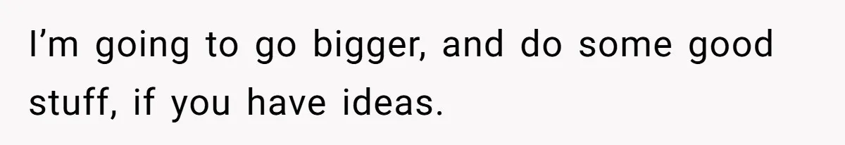 I’m going to go bigger, and do some good stuff, if you have ideas.