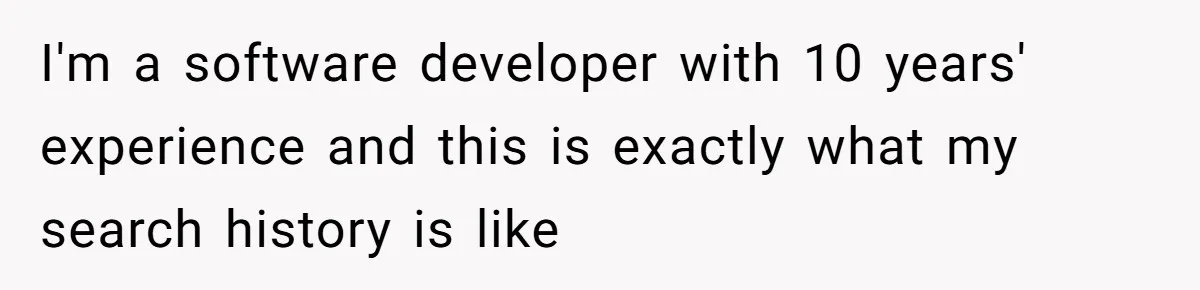 I'm a software developer with 10 years' experience and this is exactly what my search history is like