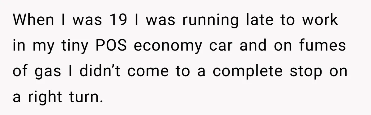 Teen Calls 911 And Lies About A Robbery To Get Out Of A Traffic Ticket When I was 19 I was running late to work in my tiny POS economy car and on fumes of gas I didn’t come to a complete stop on a...