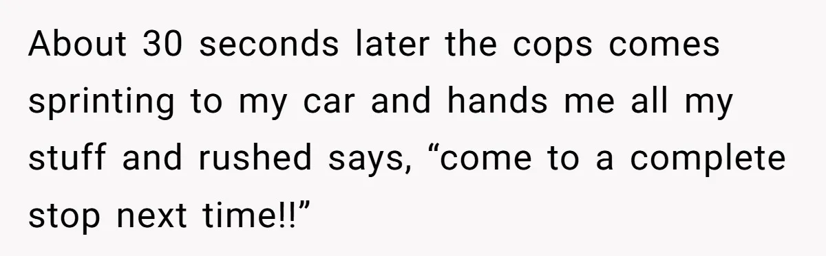 Teen Calls 911 And Lies About A Robbery To Get Out Of A Traffic Ticket About 30 seconds later the cops comes sprinting to my car and hands me all my stuff and rushed says, “come to a complete stop next time!!”