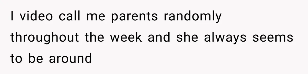I video call me parents randomly throughout the week and she always seems to be around