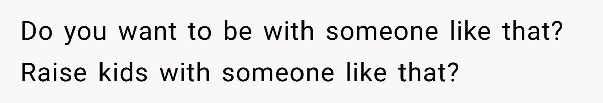Do you want to be with someone like that? Raise kids with someone like that?