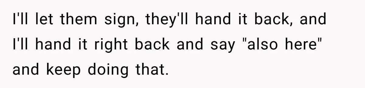 He Kept Snatching Things Out of People’s Hands, So She Finally Snatched Back I'll let them sign, they'll hand it back, and I'll hand it right back and say "also here" and keep doing that.
