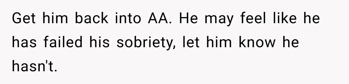 Get him back into AA. He may feel like he has failed his sobriety, let him know he hasn't.