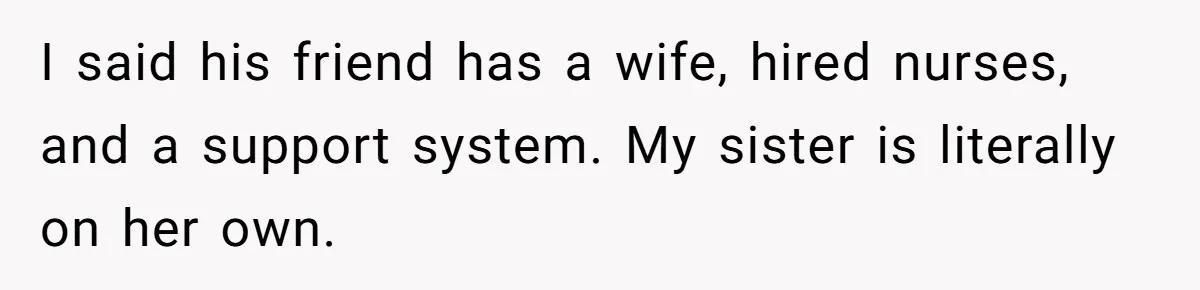 I said his friend has a wife, hired nurses, and a support system. My sister is literally on her own.