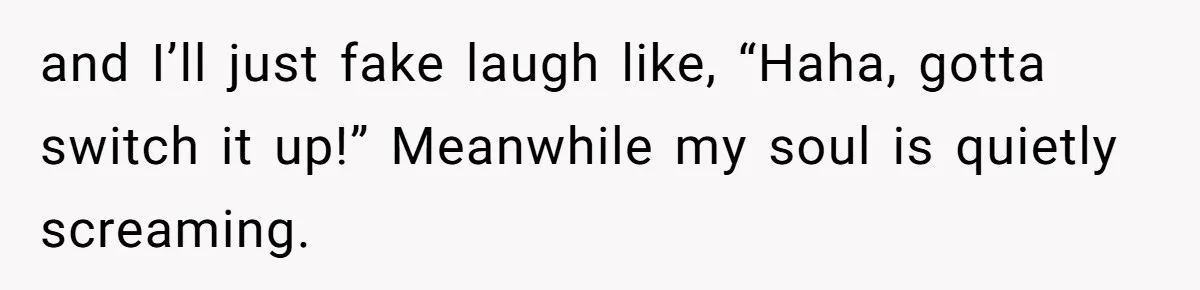 and I’ll just fake laugh like, “Haha, gotta switch it up!” Meanwhile my soul is quietly screaming.