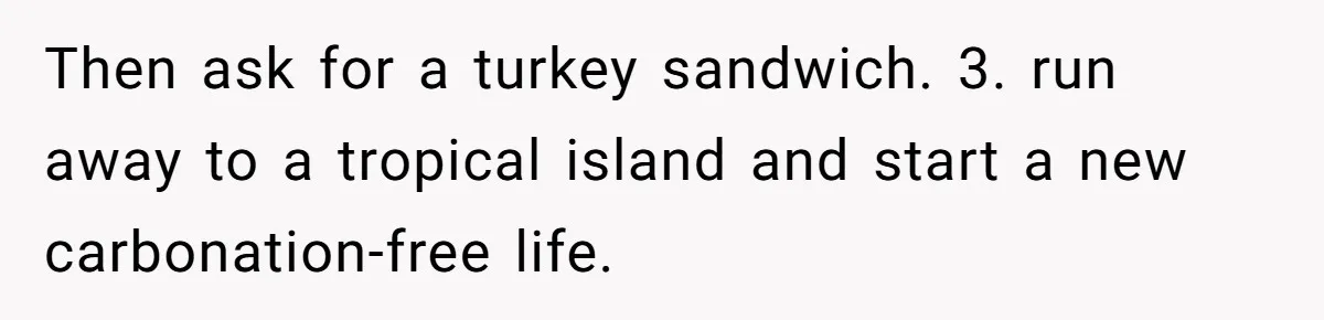 Then ask for a turkey sandwich. 3. run away to a tropical island and start a new carbonation-free life.