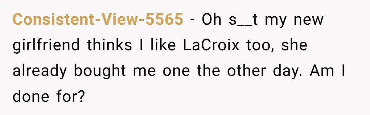 Consistent-View-5565 − Oh s__t my new girlfriend thinks I like LaCroix too, she already bought me one the other day. Am I done for?