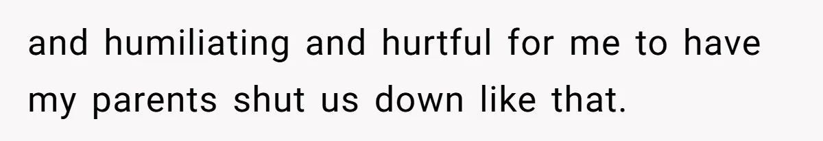 and humiliating and hurtful for me to have my parents shut us down like that.