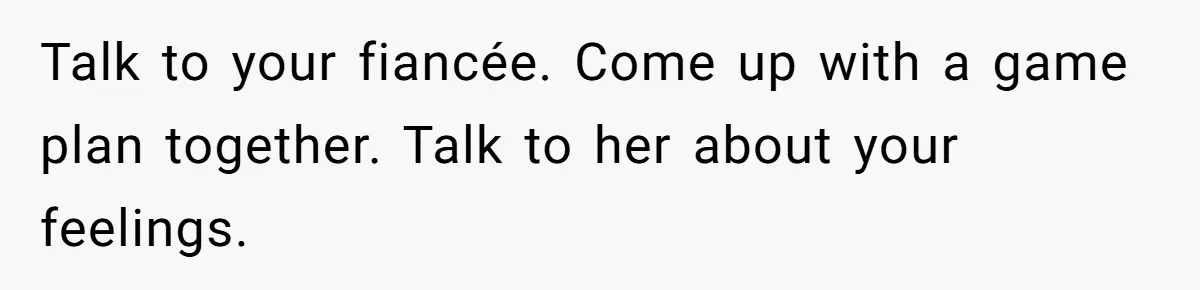Talk to your fiancée. Come up with a game plan together. Talk to her about your feelings.