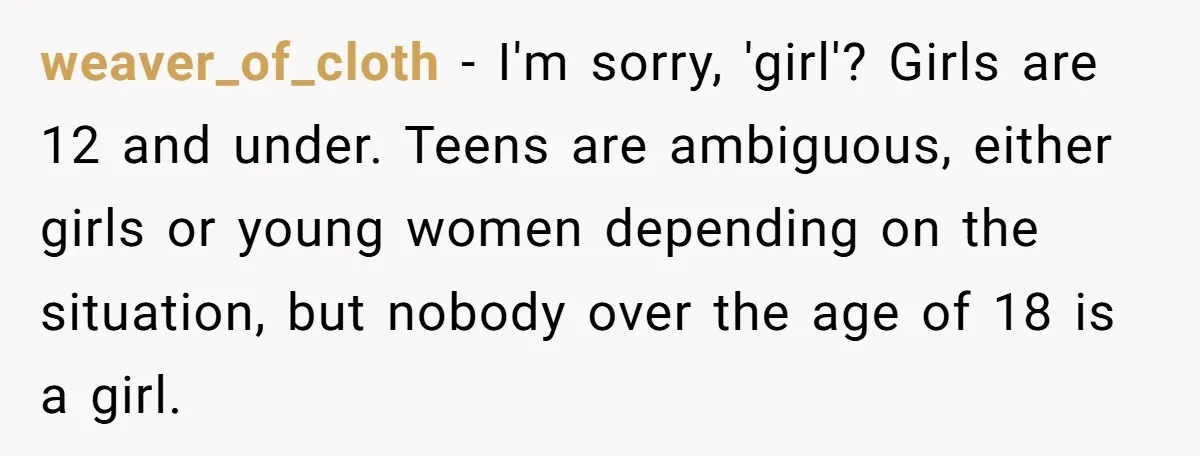 Male Boss 'Volunteers' Himself To Spotlight Women-In-STEM Group Session weaver_of_cloth − I'm sorry, 'girl'? Girls are 12 and under. Teens are ambiguous, either girls or young women depending on the situation, but nobody over the age of 18 is...