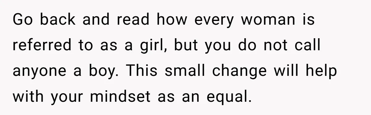 Male Boss 'Volunteers' Himself To Spotlight Women-In-STEM Group Session Go back and read how every woman is referred to as a girl, but you do not call anyone a boy. This small change will help with your mindset as...