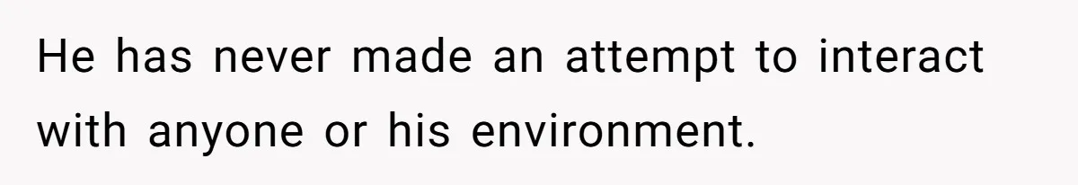 He has never made an attempt to interact with anyone or his environment.