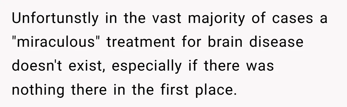 Unfortunstly in the vast majority of cases a "miraculous" treatment for brain disease doesn't exist, especially if there was nothing there in the first place.